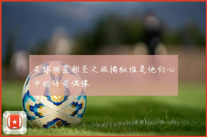 足球明星朝圣之旅揭秘谁是他们心中的传奇偶像