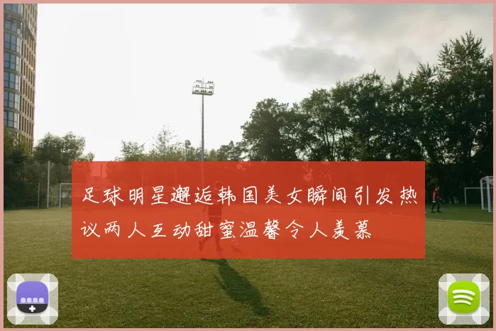 足球明星邂逅韩国美女瞬间引发热议两人互动甜蜜温馨令人羡慕