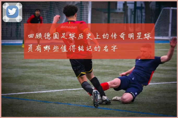 回顾德国足球历史上的传奇明星球员有哪些值得铭记的名字