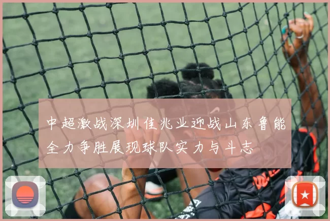 中超激战深圳佳兆业迎战山东鲁能全力争胜展现球队实力与斗志