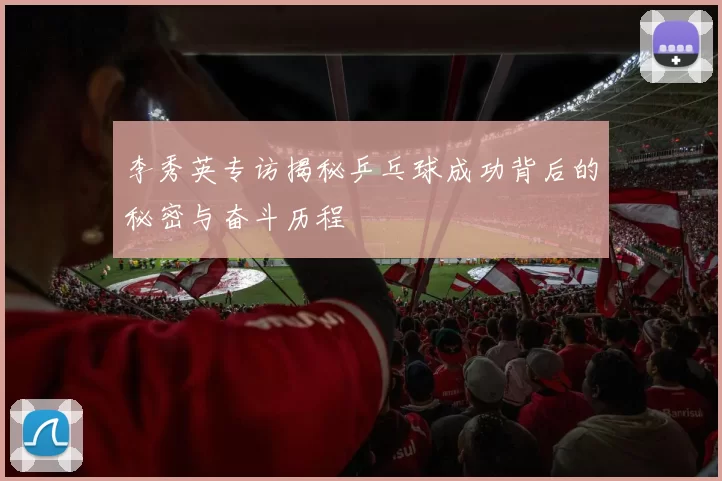 李秀英专访揭秘乒乓球成功背后的秘密与奋斗历程