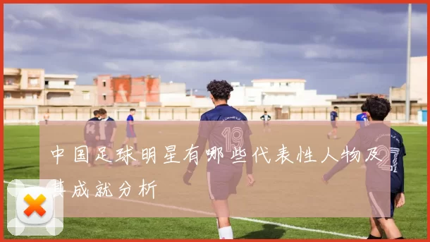 中国足球明星有哪些代表性人物及其成就分析
