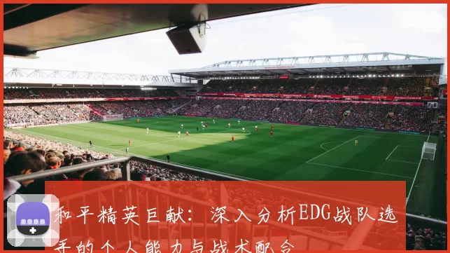 和平精英巨献：深入分析EDG战队选手的个人能力与战术配合