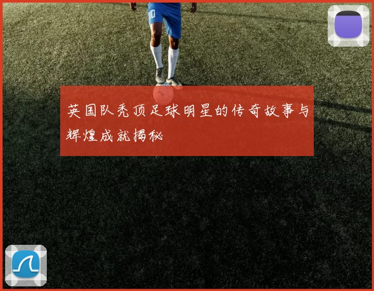 英国队秃顶足球明星的传奇故事与辉煌成就揭秘