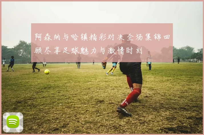 阿森纳与哈镇精彩对决全场集锦回顾尽享足球魅力与激情时刻