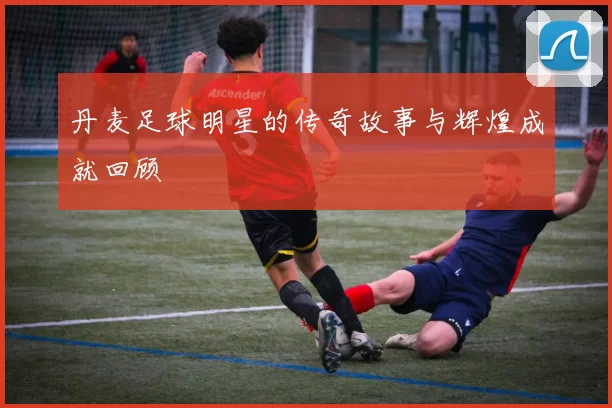 丹麦足球明星的传奇故事与辉煌成就回顾