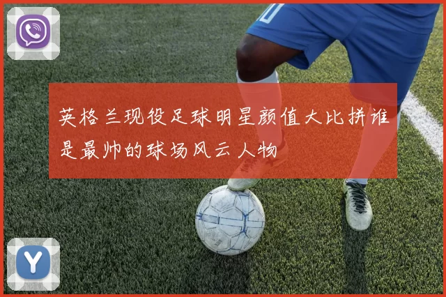 英格兰现役足球明星颜值大比拼谁是最帅的球场风云人物