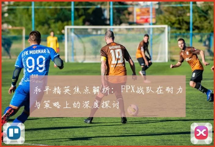 和平精英焦点解析：FPX战队在耐力与策略上的深度探讨
