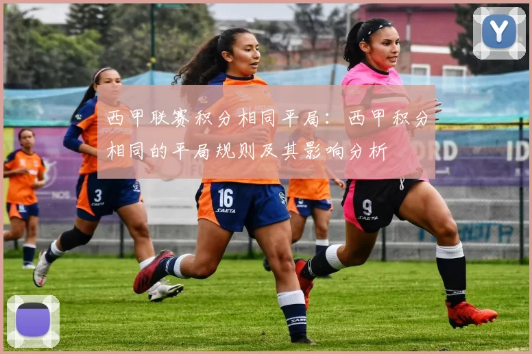 西甲联赛积分相同平局：西甲积分相同的平局规则及其影响分析