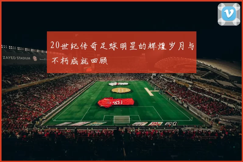 20世纪传奇足球明星的辉煌岁月与不朽成就回顾