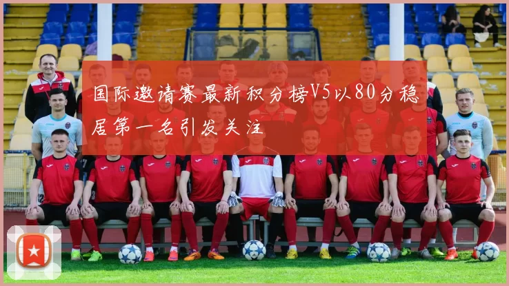 国际邀请赛最新积分榜V5以80分稳居第一名引发关注