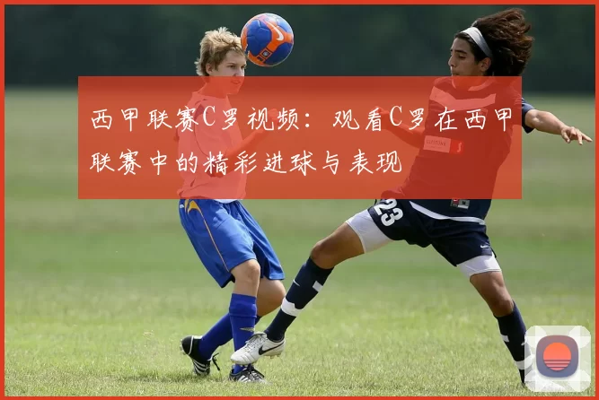 西甲联赛C罗视频：观看C罗在西甲联赛中的精彩进球与表现
