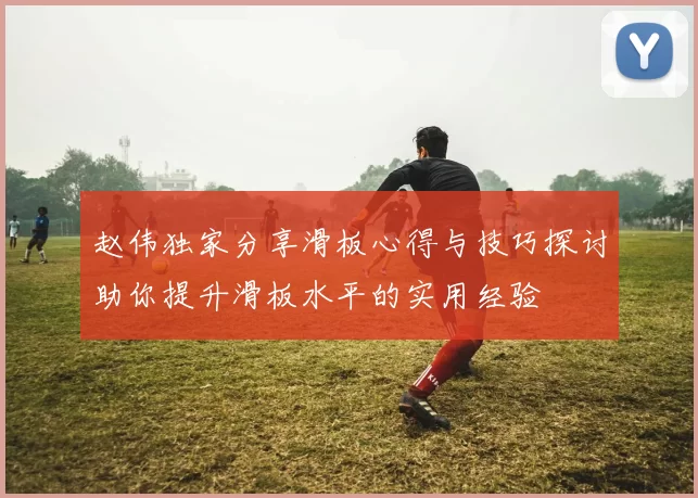 赵伟独家分享滑板心得与技巧探讨助你提升滑板水平的实用经验