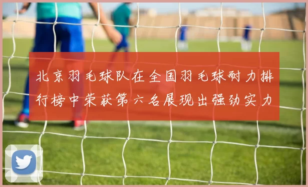 北京羽毛球队在全国羽毛球耐力排行榜中荣获第六名展现出强劲实力与潜力