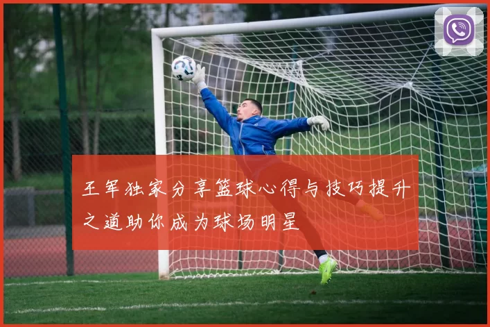 王军独家分享篮球心得与技巧提升之道助你成为球场明星