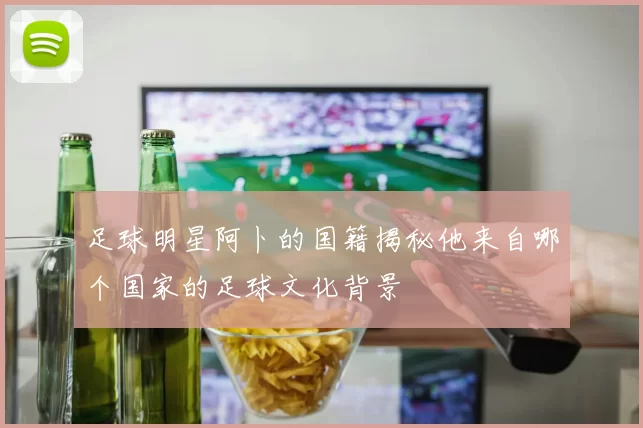 足球明星阿卜的国籍揭秘他来自哪个国家的足球文化背景