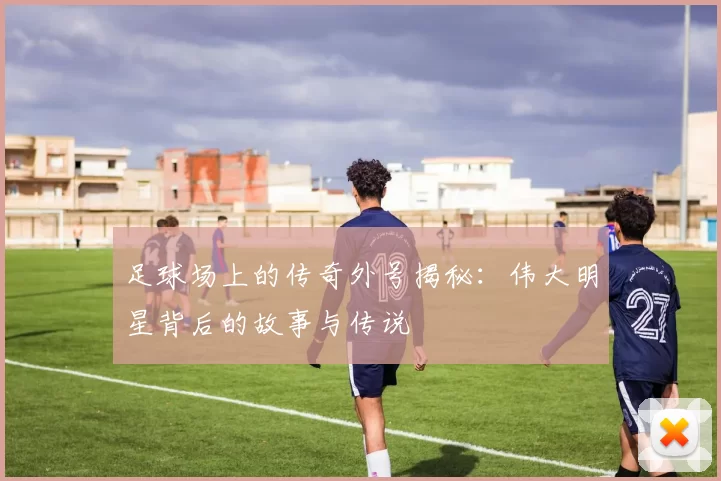 足球场上的传奇外号揭秘：伟大明星背后的故事与传说