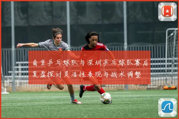 南京乒乓球队与深圳乒乓球队赛后复盘探讨灵活性表现与战术调整