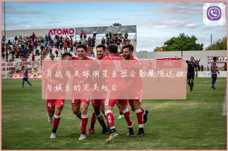 肖战与足球明星亲密合影展现运动与娱乐的完美结合