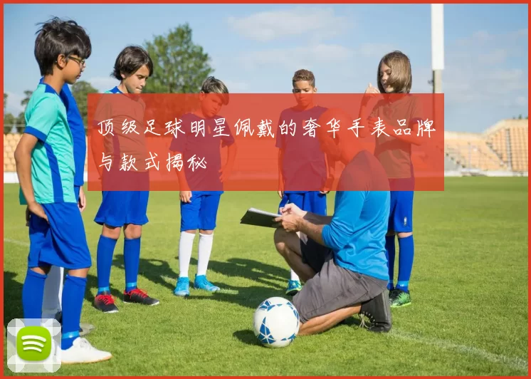 顶级足球明星佩戴的奢华手表品牌与款式揭秘