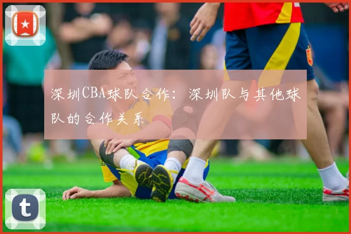 深圳CBA球队合作：深圳队与其他球队的合作关系