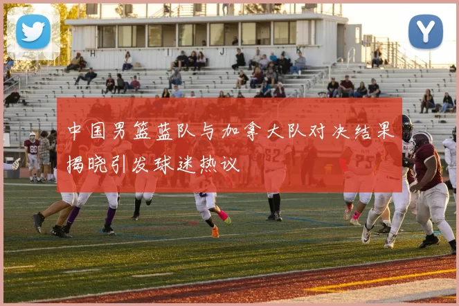 中国男篮蓝队与加拿大队对决结果揭晓引发球迷热议