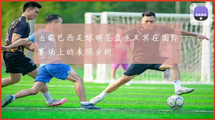 当前巴西足球明星盘点及其在国际赛场上的表现分析