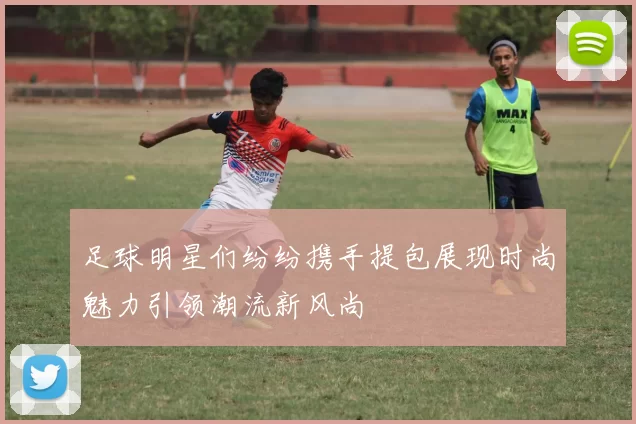 足球明星们纷纷携手提包展现时尚魅力引领潮流新风尚