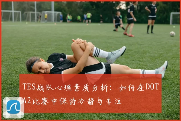 TES战队心理素质分析：如何在DOTA2比赛中保持冷静与专注