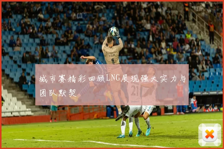 城市赛精彩回顾LNG展现强大实力与团队默契