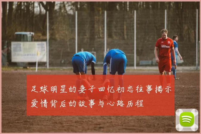 足球明星的妻子回忆初恋往事揭示爱情背后的故事与心路历程