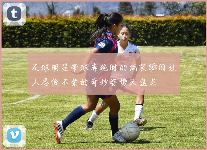 足球明星带球奔跑时的搞笑瞬间让人忍俊不禁的奇妙姿势大盘点