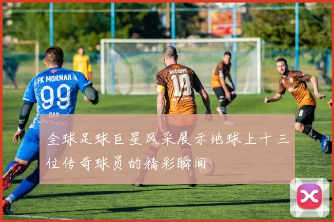 全球足球巨星风采展示地球上十三位传奇球员的精彩瞬间