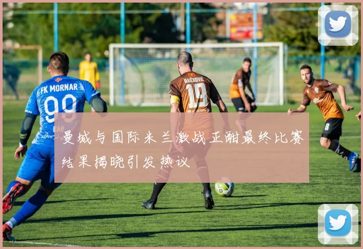 曼城与国际米兰激战正酣最终比赛结果揭晓引发热议