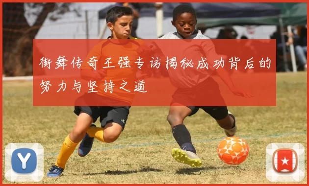 街舞传奇王强专访揭秘成功背后的努力与坚持之道