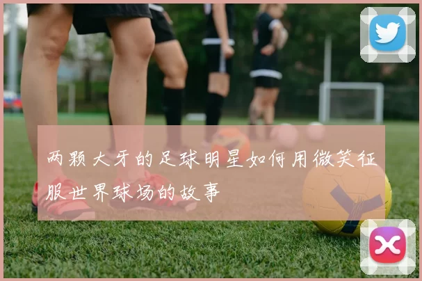 两颗大牙的足球明星如何用微笑征服世界球场的故事