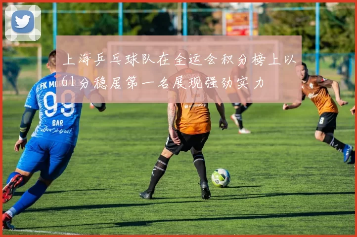 上海乒乓球队在全运会积分榜上以61分稳居第一名展现强劲实力