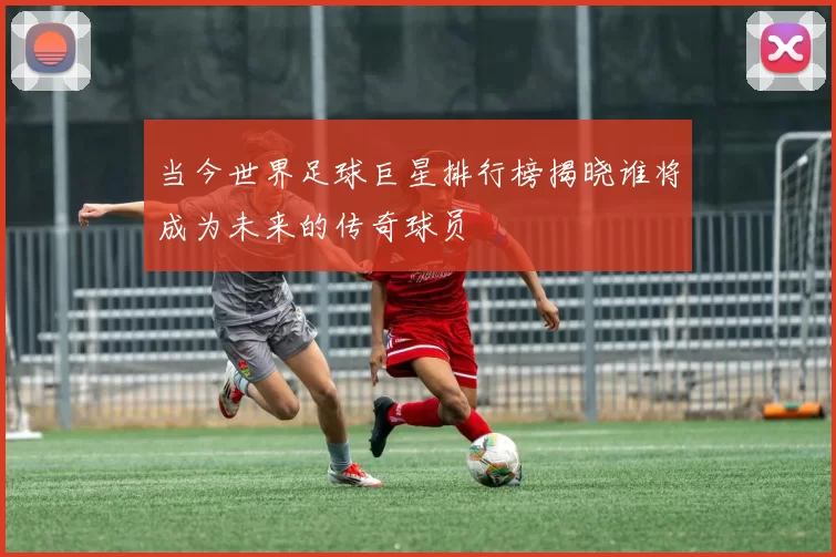 当今世界足球巨星排行榜揭晓谁将成为未来的传奇球员