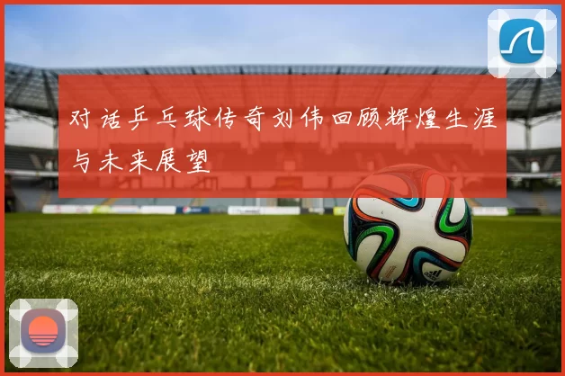 对话乒乓球传奇刘伟回顾辉煌生涯与未来展望