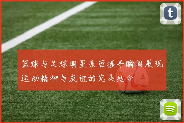 篮球与足球明星亲密握手瞬间展现运动精神与友谊的完美结合