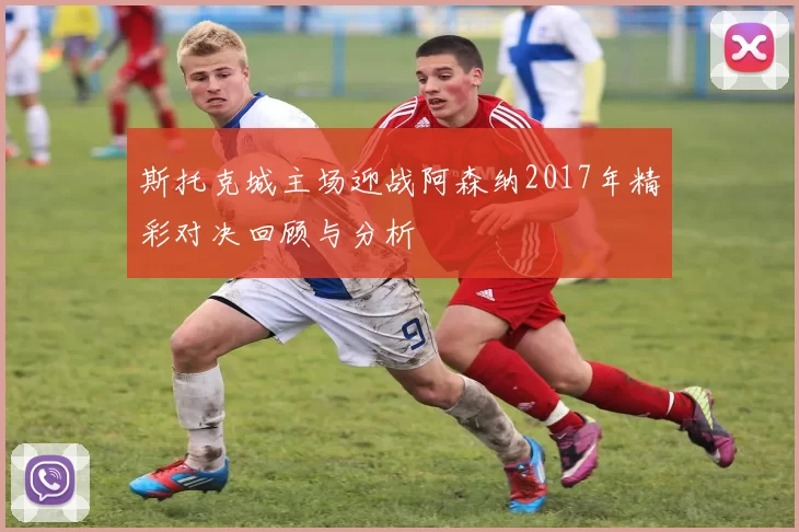 斯托克城主场迎战阿森纳2017年精彩对决回顾与分析