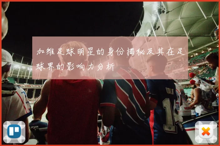 加维足球明星的身份揭秘及其在足球界的影响力分析