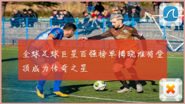 全球足球巨星百强榜单揭晓谁将登顶成为传奇之星