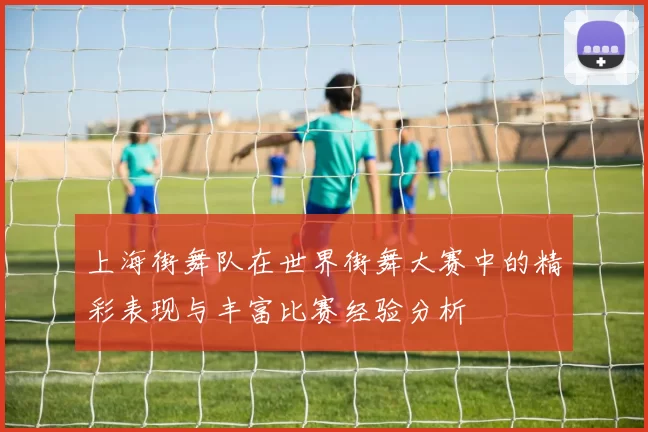 上海街舞队在世界街舞大赛中的精彩表现与丰富比赛经验分析