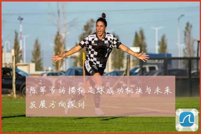 陈军专访揭秘足球成功秘诀与未来发展方向探讨