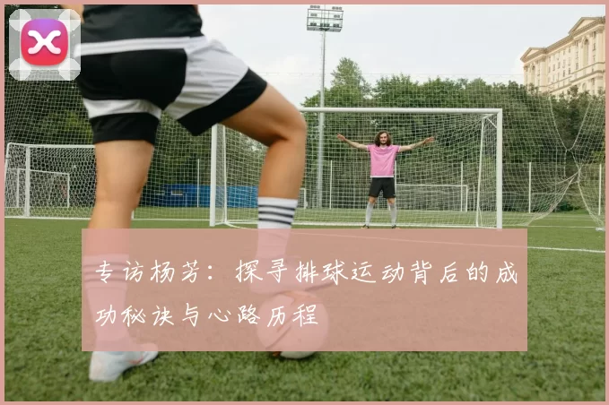 专访杨芳：探寻排球运动背后的成功秘诀与心路历程