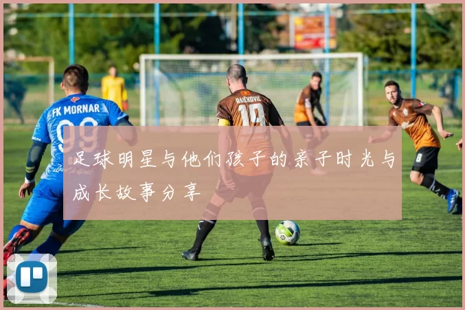 足球明星与他们孩子的亲子时光与成长故事分享