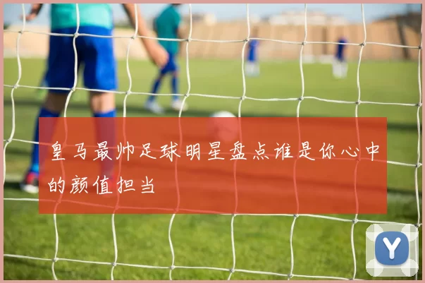 皇马最帅足球明星盘点谁是你心中的颜值担当