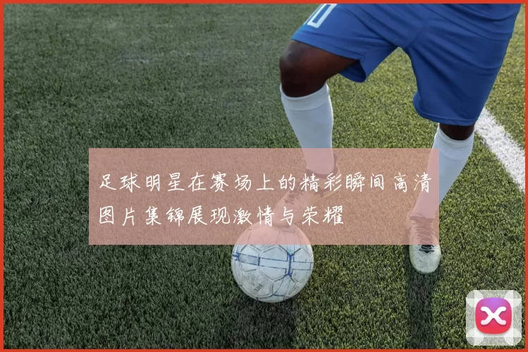 足球明星在赛场上的精彩瞬间高清图片集锦展现激情与荣耀