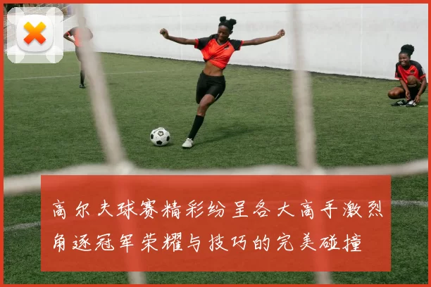 高尔夫球赛精彩纷呈各大高手激烈角逐冠军荣耀与技巧的完美碰撞